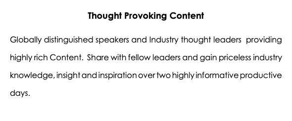 Thought Provoking Content Globally distinguished speakers and Industry thought leaders providing highly rich Content. Share with fellow leaders and gain priceless industry knowledge, insight and inspiration over two highly informative productive days.