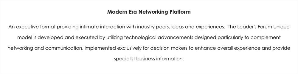 Modern Era Networking Platform An executive format providing intimate interaction with industry peers, ideas and experiences. The Leader's Forum Unique model is developed and executed by utilizing technological advancements designed particularly to complement networking and communication, implemented exclusively for decision makers to enhance overall experience and provide specialist business information.